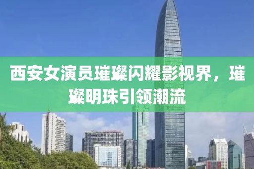 西安女演员璀璨闪耀影视界，璀璨明珠引领潮流