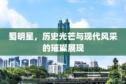 蜀明星，历史光芒与现代风采的璀璨展现