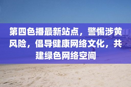 第四色播最新站点，警惕涉黄风险，倡导健康网络文化，共建绿色网络空间