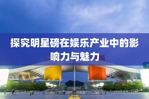 探究明星磅在娱乐产业中的影响力与魅力