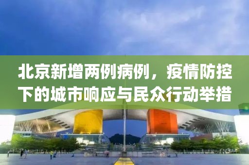 北京新增两例病例，疫情防控下的城市响应与民众行动举措