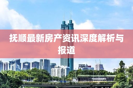 抚顺最新房产资讯深度解析与报道