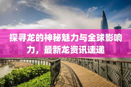 探寻龙的神秘魅力与全球影响力，最新龙资讯速递