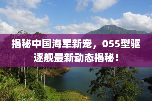 揭秘中国海军新宠，055型驱逐舰最新动态揭秘！