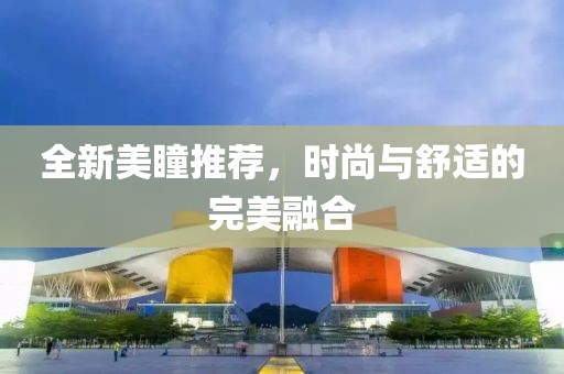 全新美瞳推荐，时尚与舒适的完美融合