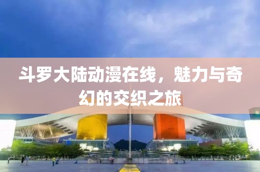 斗罗大陆动漫在线，魅力与奇幻的交织之旅
