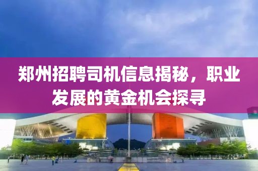 郑州招聘司机信息揭秘，职业发展的黄金机会探寻