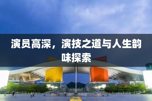 演员高深，演技之道与人生韵味探索