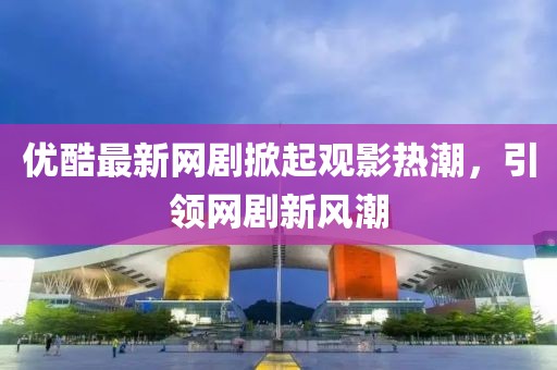 优酷最新网剧掀起观影热潮，引领网剧新风潮
