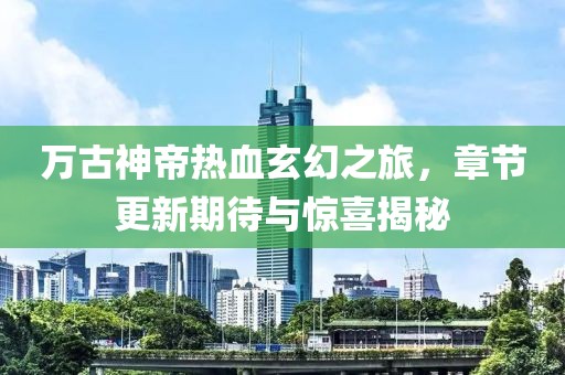 万古神帝热血玄幻之旅，章节更新期待与惊喜揭秘
