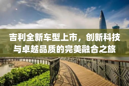 吉利全新车型上市，创新科技与卓越品质的完美融合之旅