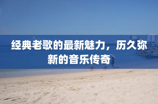 经典老歌的最新魅力，历久弥新的音乐传奇