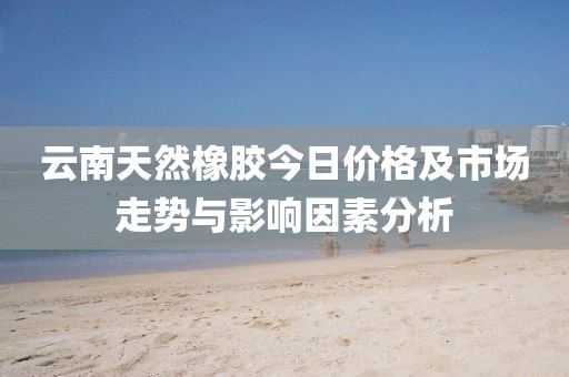 云南天然橡胶今日价格及市场走势与影响因素分析