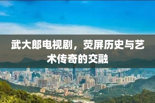 武大郎电视剧，荧屏历史与艺术传奇的交融