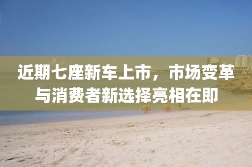 近期七座新车上市，市场变革与消费者新选择亮相在即