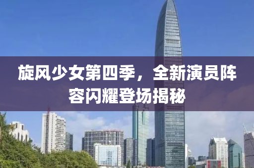 旋风少女第四季，全新演员阵容闪耀登场揭秘