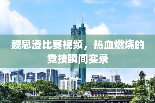 魏思澄比赛视频，热血燃烧的竞技瞬间实录