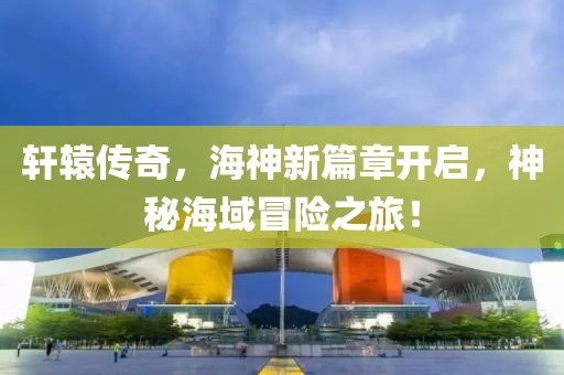 轩辕传奇，海神新篇章开启，神秘海域冒险之旅！