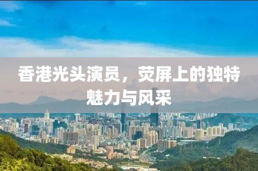 香港光头演员，荧屏上的独特魅力与风采