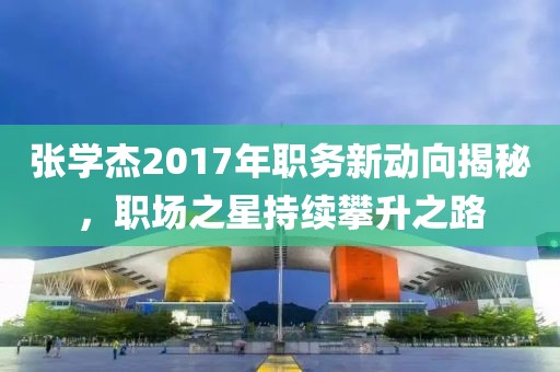 张学杰2017年职务新动向揭秘，职场之星持续攀升之路