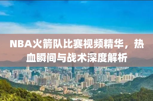 NBA火箭队比赛视频精华，热血瞬间与战术深度解析