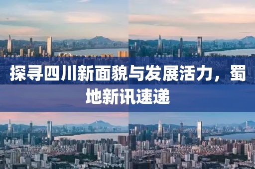 探寻四川新面貌与发展活力，蜀地新讯速递