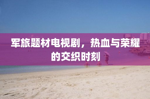 军旅题材电视剧，热血与荣耀的交织时刻