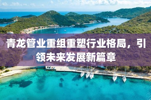 青龙管业重组重塑行业格局，引领未来发展新篇章
