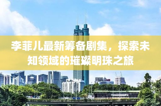 李菲儿最新筹备剧集，探索未知领域的璀璨明珠之旅