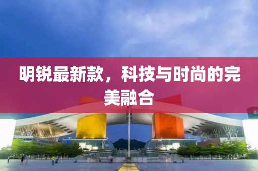 明锐最新款，科技与时尚的完美融合