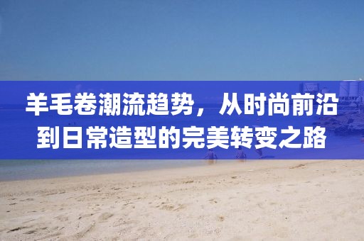 羊毛卷潮流趋势，从时尚前沿到日常造型的完美转变之路