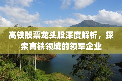 高铁股票龙头股深度解析，探索高铁领域的领军企业
