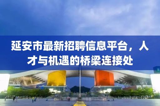 延安市最新招聘信息平台，人才与机遇的桥梁连接处