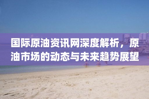 国际原油资讯网深度解析，原油市场的动态与未来趋势展望