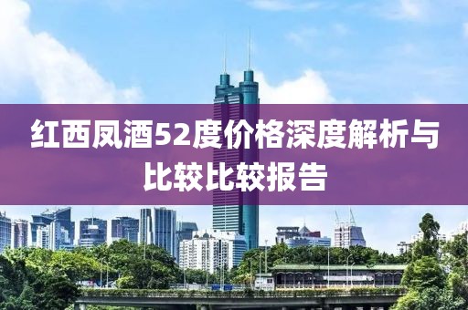 红西凤酒52度价格深度解析与比较比较报告