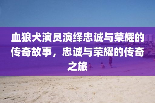 血狼犬演员演绎忠诚与荣耀的传奇故事，忠诚与荣耀的传奇之旅
