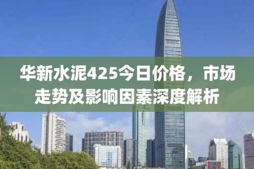 华新水泥425今日价格，市场走势及影响因素深度解析