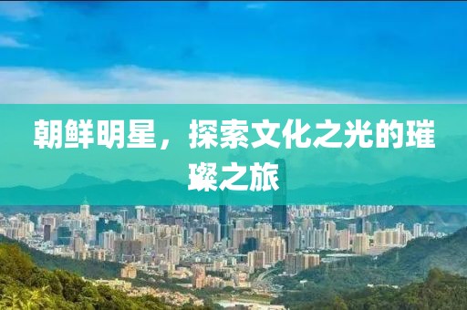 朝鲜明星，探索文化之光的璀璨之旅