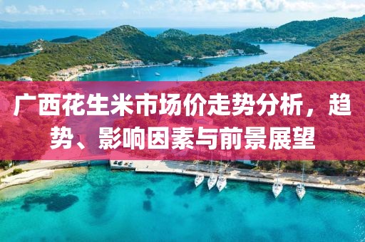 广西花生米市场价走势分析，趋势、影响因素与前景展望
