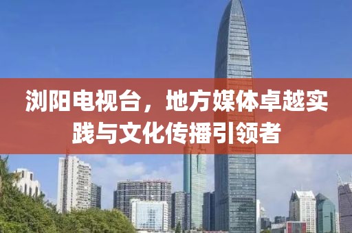 浏阳电视台，地方媒体卓越实践与文化传播引领者