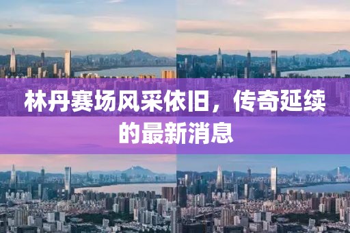 林丹赛场风采依旧，传奇延续的最新消息