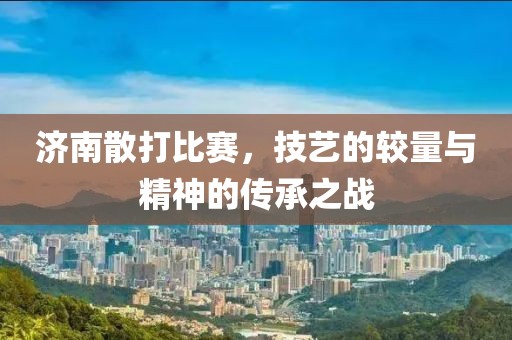 济南散打比赛，技艺的较量与精神的传承之战