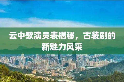 云中歌演员表揭秘，古装剧的新魅力风采