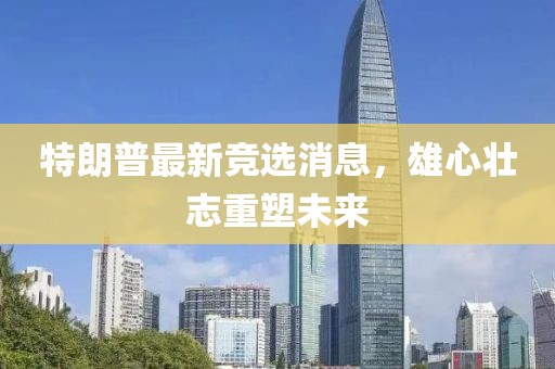 特朗普最新竞选消息，雄心壮志重塑未来
