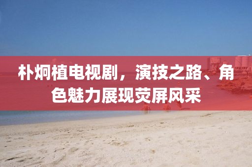 朴炯植电视剧，演技之路、角色魅力展现荧屏风采
