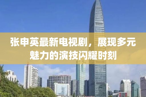张申英最新电视剧，展现多元魅力的演技闪耀时刻