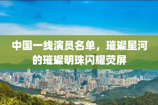 中国一线演员名单，璀璨星河的璀璨明珠闪耀荧屏