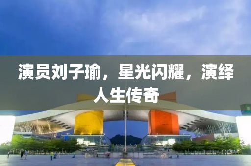 演员刘子瑜，星光闪耀，演绎人生传奇