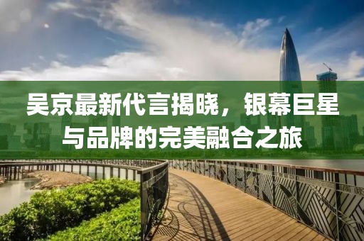 吴京最新代言揭晓，银幕巨星与品牌的完美融合之旅