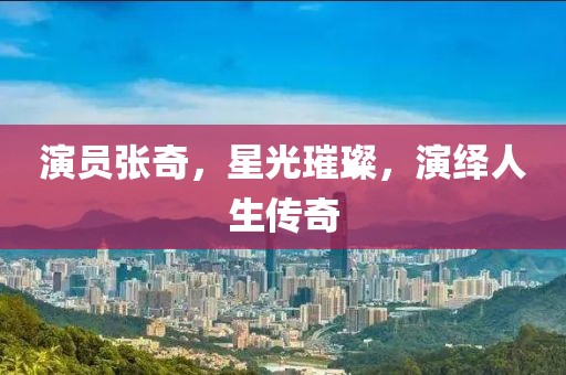 演员张奇，星光璀璨，演绎人生传奇